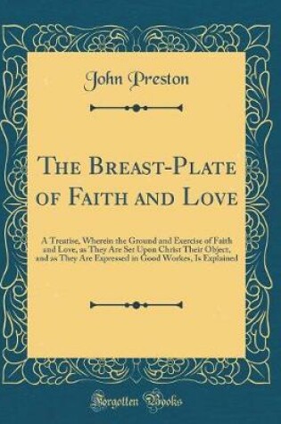 Cover of The Breast-Plate of Faith and Love: A Treatise, Wherein the Ground and Exercise of Faith and Love, as They Are Set Upon Christ Their Object, and as They Are Expressed in Good Workes, Is Explained (Classic Reprint)