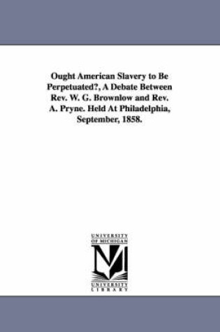 Cover of Ought American Slavery to Be Perpetuated?, A Debate Between Rev. W. G. Brownlow and Rev. A. Pryne. Held At Philadelphia, September, 1858.