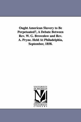 Book cover for Ought American Slavery to Be Perpetuated?, A Debate Between Rev. W. G. Brownlow and Rev. A. Pryne. Held At Philadelphia, September, 1858.