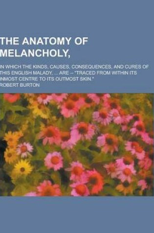 Cover of The Anatomy of Melancholy; In Which the Kinds, Causes, Consequences, and Cures of This English Malady, ... Are -- Traced from Within Its Inmost Centr