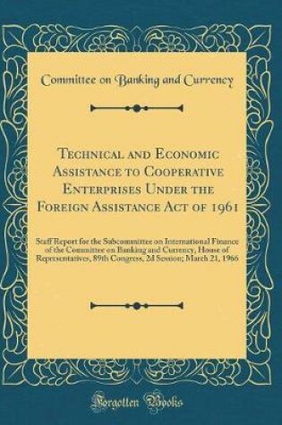 Cover of Technical and Economic Assistance to Cooperative Enterprises Under the Foreign Assistance Act of 1961: Staff Report for the Subcommittee on International Finance of the Committee on Banking and Currency, House of Representatives, 89th Congress, 2d Session