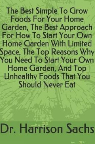 Cover of The Best Simple To Grow Foods For Your Home Garden, The Best Approach For How To Start Your Own Home Garden With Limited Space, The Top Reasons Why You Need To Start Your Own Home Garden, And Top Unhealthy Foods That You Should Never Eat