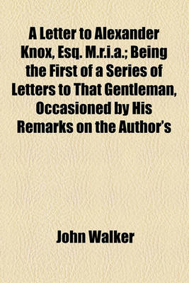 Book cover for A Letter to Alexander Knox, Esq. M.R.I.A.; Being the First of a Series of Letters to That Gentleman, Occasioned by His Remarks on the Author's