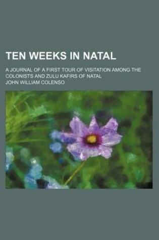 Cover of Ten Weeks in Natal; A Journal of a First Tour of Visitation Among the Colonists and Zulu Kafirs of Natal