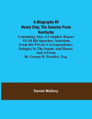 Book cover for A Biography of Henry Clay, the Senator from Kentucky; Containing Also, a Complete Report of All His Speeches; Selections From His Private Correspondence; Eulogies in the Senate and House; and a Poem, by George D. Prentice, Esq.