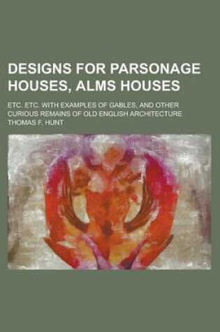 Cover of Designs for Parsonage Houses, Alms Houses; Etc. Etc. with Examples of Gables, and Other Curious Remains of Old English Architecture
