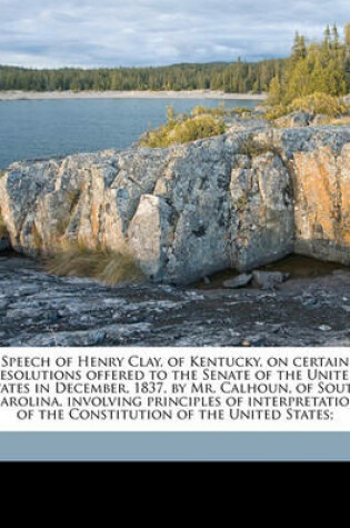 Cover of Speech of Henry Clay, of Kentucky, on Certain Resolutions Offered to the Senate of the United States in December, 1837, by Mr. Calhoun, of South Carolina, Involving Principles of Interpretation of the Constitution of the United States;