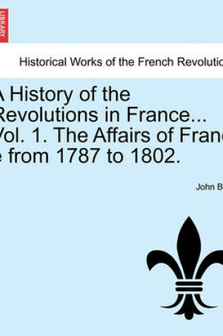 Cover of A History of the Revolutions in France... Vol. 1. the Affairs of Franc E from 1787 to 1802.