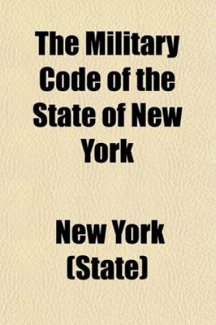 Cover of The Military Code of the State of New York; Enacted May 4 1893 Also, Rules and Articles of War and Kindred Statutes, with General Orders and Decisions Relating Thereto, Amended to Date as Published by the Adjutant General of the United States