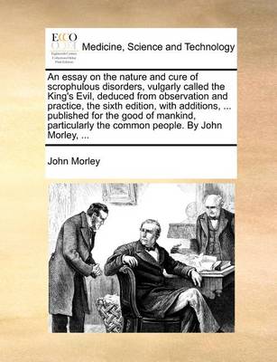 Book cover for An Essay on the Nature and Cure of Scrophulous Disorders, Vulgarly Called the King's Evil, Deduced from Observation and Practice, the Sixth Edition, with Additions, ... Published for the Good of Mankind, Particularly the Common People. by John Morley, ...