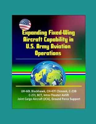 Book cover for Expanding Fixed-Wing Aircraft Capability in U.S. Army Aviation Operations - UH-60L Blackhawk, CH-47F Chinook, C-23B, C-27J, BCT, Intra-Theater Airlift, Joint Cargo Aircraft (JCA), Ground Force Support