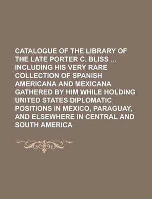 Book cover for Catalogue of the Library of the Late Porter C. Bliss Including His Very Rare Collection of Spanish Americana and Mexicana Gathered by Him While Holding United States Diplomatic Positions in Mexico, Paraguay, and Elsewhere in Central and