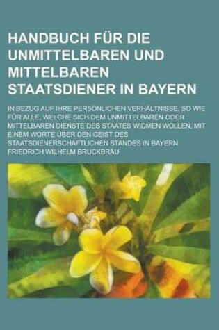 Cover of Handbuch Fur Die Unmittelbaren Und Mittelbaren Staatsdiener in Bayern; In Bezug Auf Ihre Personlichen Verhaltnisse, So Wie Fur Alle, Welche Sich Dem Unmittelbaren Oder Mittelbaren Dienste Des Staates Widmen Wollen, Mit Einem Worte Uber