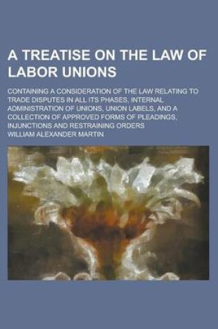 Cover of A Treatise on the Law of Labor Unions; Containing a Consideration of the Law Relating to Trade Disputes in All Its Phases, Internal Administration O