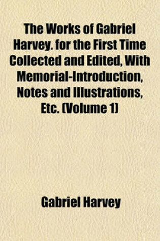 Cover of The Works of Gabriel Harvey. for the First Time Collected and Edited, with Memorial-Introduction, Notes and Illustrations, Etc. (Volume 1)