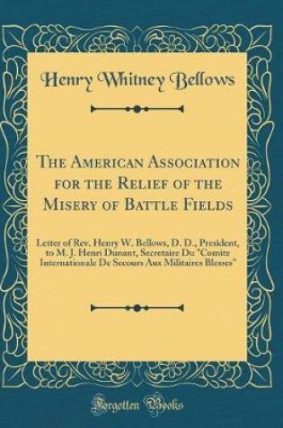 Cover of The American Association for the Relief of the Misery of Battle Fields: Letter of Rev. Henry W. Bellows, D. D., President, to M. J. Henri Dunant, Secretaire Du "Comite Internationale De Secours Aux Militaires Blesses" (Classic Reprint)