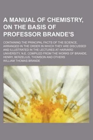 Cover of A Manual of Chemistry, on the Basis of Professor Brande's; Containing the Principal Facts of the Science, Arranged in the Order in Which They Are Discussed and Illustrated in the Lectures at Harvard University, N.E. Compiled from the Works of Brande, Henr