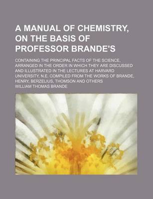 Book cover for A Manual of Chemistry, on the Basis of Professor Brande's; Containing the Principal Facts of the Science, Arranged in the Order in Which They Are Discussed and Illustrated in the Lectures at Harvard University, N.E. Compiled from the Works of Brande, Henr