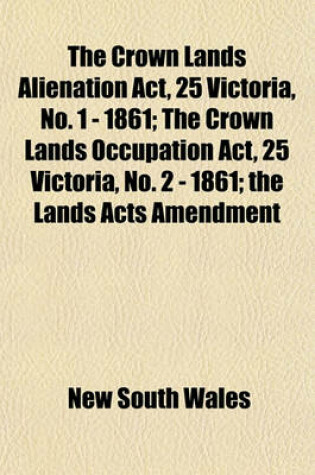 Cover of The Crown Lands Alienation ACT, 25 Victoria, No. 1 - 1861; The Crown Lands Occupation ACT, 25 Victoria, No. 2 - 1861; The Lands Acts Amendment