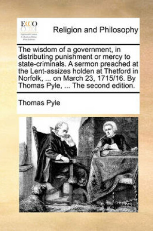 Cover of The Wisdom of a Government, in Distributing Punishment or Mercy to State-Criminals. a Sermon Preached at the Lent-Assizes Holden at Thetford in Norfolk, ... on March 23, 1715/16. by Thomas Pyle, ... the Second Edition.