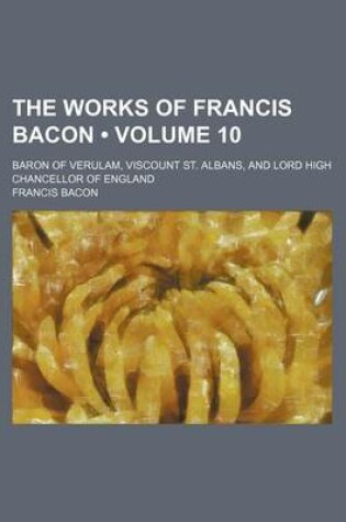 Cover of The Works of Francis Bacon (Volume 10); Baron of Verulam, Viscount St. Albans, and Lord High Chancellor of England