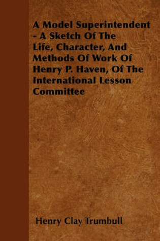 Cover of A Model Superintendent - A Sketch Of The Life, Character, And Methods Of Work Of Henry P. Haven, Of The International Lesson Committee