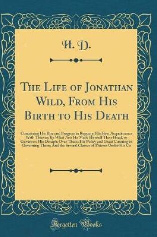 Cover of The Life of Jonathan Wild, From His Birth to His Death: Containing His Rise and Progress in Roguery; His First Acquaintance With Thieves; By What Arts He Made Himself Their Head, or Governor; His Disciple Over Them; His Policy and Great Cunning in Governi