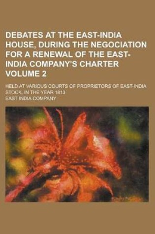 Cover of Debates at the East-India House, During the Negociation for a Renewal of the East-India Company's Charter; Held at Various Courts of Proprietors of East-India Stock, in the Year 1813 Volume 2