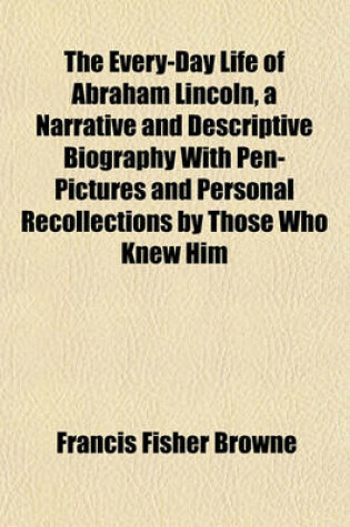 Cover of The Every-Day Life of Abraham Lincoln, a Narrative and Descriptive Biography with Pen-Pictures and Personal Recollections by Those Who Knew Him