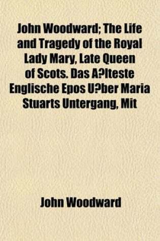 Cover of John Woodward; The Life and Tragedy of the Royal Lady Mary, Late Queen of Scots. Das a Lteste Englische Epos U Ber Maria Stuarts Untergang, Mit