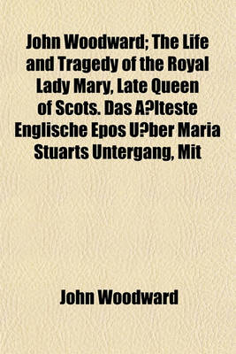 Book cover for John Woodward; The Life and Tragedy of the Royal Lady Mary, Late Queen of Scots. Das a Lteste Englische Epos U Ber Maria Stuarts Untergang, Mit