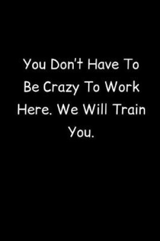 Cover of You Don't Have To Be Crazy To Work Here. We Will Train You