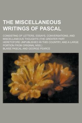 Cover of The Miscellaneous Writings of Pascal; Consisting of Letters, Essays, Conversations, and Miscellaneous Thoughts (the Greater Part Heretofore Unpublishe