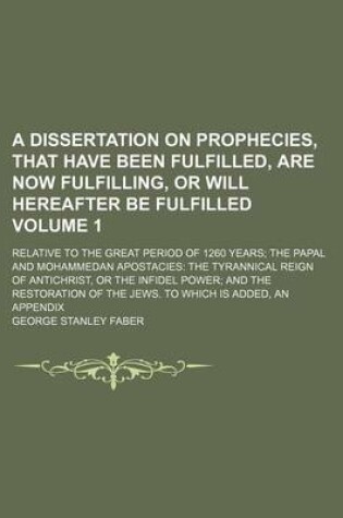 Cover of A Dissertation on Prophecies, That Have Been Fulfilled, Are Now Fulfilling, or Will Hereafter Be Fulfilled Volume 1; Relative to the Great Period of 1260 Years the Papal and Mohammedan Apostacies the Tyrannical Reign of Antichrist, or the Infidel Power an