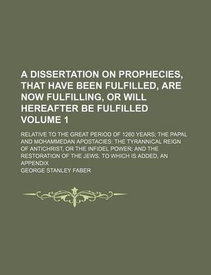 Book cover for A Dissertation on Prophecies, That Have Been Fulfilled, Are Now Fulfilling, or Will Hereafter Be Fulfilled Volume 1; Relative to the Great Period of 1260 Years the Papal and Mohammedan Apostacies the Tyrannical Reign of Antichrist, or the Infidel Power an