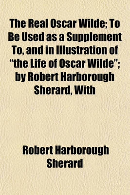 Book cover for The Real Oscar Wilde; To Be Used as a Supplement To, and in Illustration of the Life of Oscar Wilde; By Robert Harborough Sherard, with