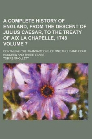 Cover of A Complete History of England, from the Descent of Julius Caesar, to the Treaty of AIX La Chapelle, 1748 Volume 7; Containing the Transactions of One Thousand Eight Hundred and Three Years