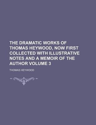 Book cover for The Dramatic Works of Thomas Heywood, Now First Collected with Illustrative Notes and a Memoir of the Author Volume 3