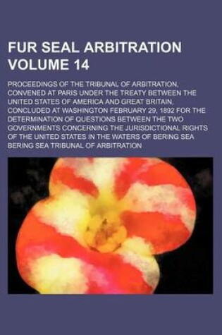 Cover of Fur Seal Arbitration Volume 14; Proceedings of the Tribunal of Arbitration, Convened at Paris Under the Treaty Between the United States of America and Great Britain, Concluded at Washington February 29, 1892 for the Determination of Questions Between the