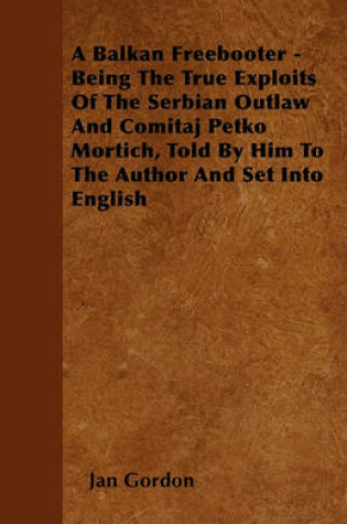 Cover of A Balkan Freebooter - Being The True Exploits Of The Serbian Outlaw And Comitaj Petko Mortich, Told By Him To The Author And Set Into English