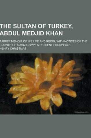 Cover of The Sultan of Turkey, Abdul Medjid Khan; A Brief Memoir of His Life and Reign, with Notices of the Country, Its Army, Navy, & Present Prospects