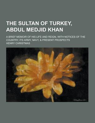 Book cover for The Sultan of Turkey, Abdul Medjid Khan; A Brief Memoir of His Life and Reign, with Notices of the Country, Its Army, Navy, & Present Prospects