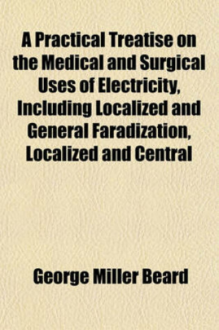 Cover of A Practical Treatise on the Medical and Surgical Uses of Electricity, Including Localized and General Faradization, Localized and Central