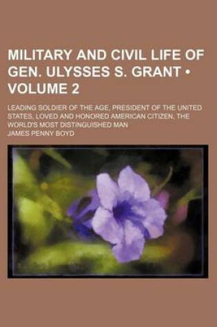 Cover of Military and Civil Life of Gen. Ulysses S. Grant (Volume 2); Leading Soldier of the Age, President of the United States, Loved and Honored American Citizen, the World's Most Distinguished Man