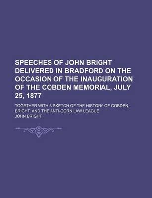 Book cover for Speeches of John Bright Delivered in Bradford on the Occasion of the Inauguration of the Cobden Memorial, July 25, 1877; Together with a Sketch of the History of Cobden, Bright, and the Anti-Corn Law League
