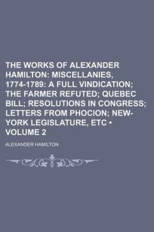 Cover of The Works of Alexander Hamilton (Volume 2); Miscellanies, 1774-1789 a Full Vindication the Farmer Refuted Quebec Bill Resolutions in Congress Letters from Phocion New-York Legislature, Etc