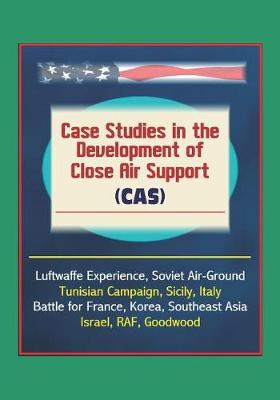 Book cover for Case Studies in the Development of Close Air Support (CAS) - Luftwaffe Experience, Soviet Air-Ground, Tunisian Campaign, Sicily, Italy, Battle for France, Korea, Southeast Asia, Israel, RAF, Goodwood