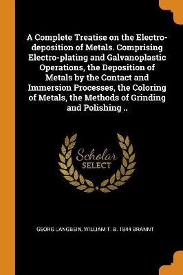 Book cover for A Complete Treatise on the Electro-Deposition of Metals. Comprising Electro-Plating and Galvanoplastic Operations, the Deposition of Metals by the Contact and Immersion Processes, the Coloring of Metals, the Methods of Grinding and Polishing ..