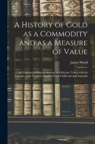Cover of A History of Gold as a Commodity and as a Measure of Value; Its Fluctuations Both in Ancient and Modern Times, With an Estimate of the Probable Supplies From California and Australia