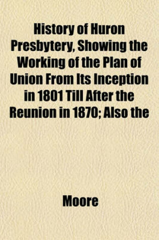 Cover of History of Huron Presbytery, Showing the Working of the Plan of Union from Its Inception in 1801 Till After the Reunion in 1870; Also the